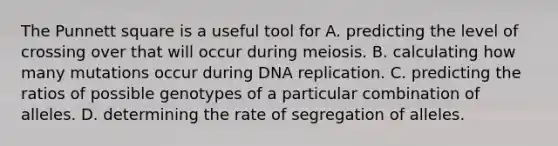 The Punnett square is a useful tool for A. predicting the level of crossing over that will occur during meiosis. B. calculating how many mutations occur during DNA replication. C. predicting the ratios of possible genotypes of a particular combination of alleles. D. determining the rate of segregation of alleles.