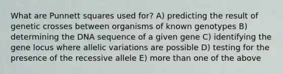 What are Punnett squares used for? A) predicting the result of genetic crosses between organisms of known genotypes B) determining the DNA sequence of a given gene C) identifying the gene locus where allelic variations are possible D) testing for the presence of the recessive allele E) more than one of the above