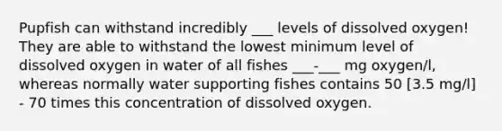 Pupfish can withstand incredibly ___ levels of dissolved oxygen! They are able to withstand the lowest minimum level of dissolved oxygen in water of all fishes ___-___ mg oxygen/l, whereas normally water supporting fishes contains 50 [3.5 mg/l] - 70 times this concentration of dissolved oxygen.