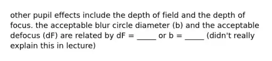 other pupil effects include the depth of field and the depth of focus. the acceptable blur circle diameter (b) and the acceptable defocus (dF) are related by dF = _____ or b = _____ (didn't really explain this in lecture)