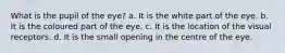 What is the pupil of the eye? a. It is the white part of the eye. b. It is the coloured part of the eye. c. It is the location of the visual receptors. d. It is the small opening in the centre of the eye.