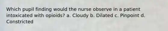 Which pupil finding would the nurse observe in a patient intoxicated with opioids? a. Cloudy b. Dilated c. Pinpoint d. Constricted