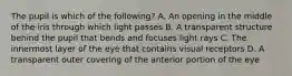 The pupil is which of the following? A. An opening in the middle of the iris through which light passes B. A transparent structure behind the pupil that bends and focuses light rays C. The innermost layer of the eye that contains visual receptors D. A transparent outer covering of the anterior portion of the eye