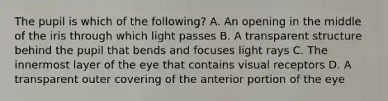 The pupil is which of the following? A. An opening in the middle of the iris through which light passes B. A transparent structure behind the pupil that bends and focuses light rays C. The innermost layer of the eye that contains visual receptors D. A transparent outer covering of the anterior portion of the eye