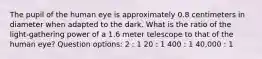 The pupil of the human eye is approximately 0.8 centimeters in diameter when adapted to the dark. What is the ratio of the light-gathering power of a 1.6 meter telescope to that of the human eye? Question options: 2 : 1 20 : 1 400 : 1 40,000 : 1