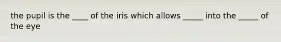 the pupil is the ____ of the iris which allows _____ into the _____ of the eye