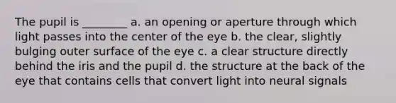 The pupil is ________ a. an opening or aperture through which light passes into the center of the eye b. the clear, slightly bulging outer surface of the eye c. a clear structure directly behind the iris and the pupil d. the structure at the back of the eye that contains cells that convert light into neural signals