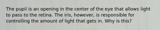 The pupil is an opening in the center of the eye that allows light to pass to the retina. The iris, however, is responsible for controlling the amount of light that gets in. Why is this?