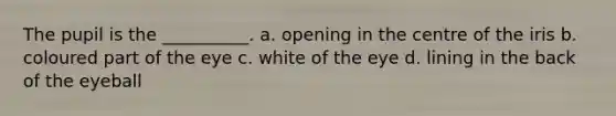 The pupil is the __________. a. opening in the centre of the iris b. coloured part of the eye c. white of the eye d. lining in the back of the eyeball