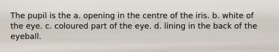 The pupil is the a. opening in the centre of the iris. b. white of the eye. c. coloured part of the eye. d. lining in the back of the eyeball.