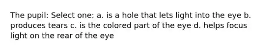 The pupil: Select one: a. is a hole that lets light into the eye b. produces tears c. is the colored part of the eye d. helps focus light on the rear of the eye