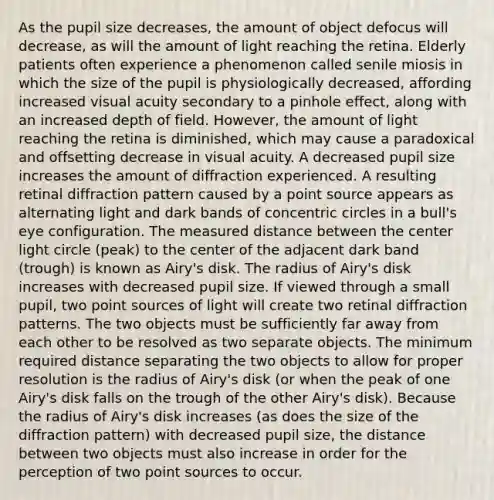 As the pupil size decreases, the amount of object defocus will decrease, as will the amount of light reaching the retina. Elderly patients often experience a phenomenon called senile miosis in which the size of the pupil is physiologically decreased, affording increased visual acuity secondary to a pinhole effect, along with an increased depth of field. However, the amount of light reaching the retina is diminished, which may cause a paradoxical and offsetting decrease in visual acuity. A decreased pupil size increases the amount of diffraction experienced. A resulting retinal diffraction pattern caused by a point source appears as alternating light and dark bands of <a href='https://www.questionai.com/knowledge/kyLzXa957r-concentric-circles' class='anchor-knowledge'>concentric circles</a> in a bull's eye configuration. The measured distance between the center light circle (peak) to the center of the adjacent dark band (trough) is known as Airy's disk. The radius of Airy's disk increases with decreased pupil size. If viewed through a small pupil, two point sources of light will create two retinal diffraction patterns. The two objects must be sufficiently far away from each other to be resolved as two separate objects. The minimum required distance separating the two objects to allow for proper resolution is the radius of Airy's disk (or when the peak of one Airy's disk falls on the trough of the other Airy's disk). Because the radius of Airy's disk increases (as does the size of the diffraction pattern) with decreased pupil size, the distance between two objects must also increase in order for the perception of two point sources to occur.