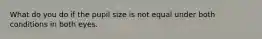 What do you do if the pupil size is not equal under both conditions in both eyes.