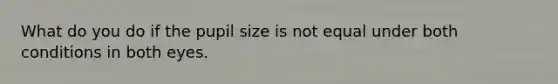 What do you do if the pupil size is not equal under both conditions in both eyes.