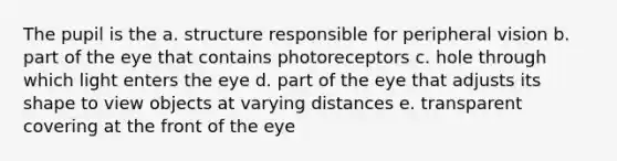 The pupil is the a. structure responsible for peripheral vision b. part of the eye that contains photoreceptors c. hole through which light enters the eye d. part of the eye that adjusts its shape to view objects at varying distances e. transparent covering at the front of the eye