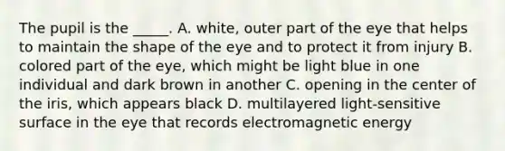 The pupil is the _____. A. white, outer part of the eye that helps to maintain the shape of the eye and to protect it from injury B. colored part of the eye, which might be light blue in one individual and dark brown in another C. opening in the center of the iris, which appears black D. multilayered light-sensitive surface in the eye that records electromagnetic energy