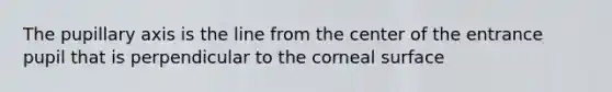 The pupillary axis is the line from the center of the entrance pupil that is perpendicular to the corneal surface