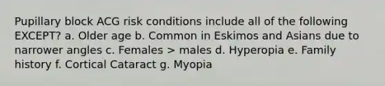 Pupillary block ACG risk conditions include all of the following EXCEPT? a. Older age b. Common in Eskimos and Asians due to narrower angles c. Females > males d. Hyperopia e. Family history f. Cortical Cataract g. Myopia