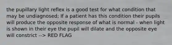 the pupillary light reflex is a good test for what condition that may be undiagnosed; If a patient has this condition their pupils will produce the opposite response of what is normal - when light is shown in their eye the pupil will dilate and the opposite eye will constrict --> RED FLAG