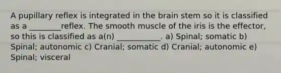 A pupillary reflex is integrated in the brain stem so it is classified as a ________reflex. The smooth muscle of the iris is the effector, so this is classified as a(n) ___________. a) Spinal; somatic b) Spinal; autonomic c) Cranial; somatic d) Cranial; autonomic e) Spinal; visceral