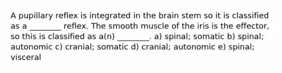 A pupillary reflex is integrated in the brain stem so it is classified as a ________ reflex. The smooth muscle of the iris is the effector, so this is classified as a(n) ________. a) spinal; somatic b) spinal; autonomic c) cranial; somatic d) cranial; autonomic e) spinal; visceral