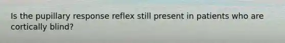 Is the pupillary response reflex still present in patients who are cortically blind?