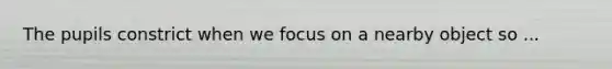 The pupils constrict when we focus on a nearby object so ...