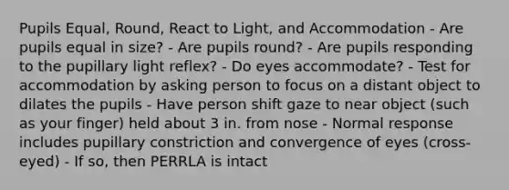 Pupils Equal, Round, React to Light, and Accommodation - Are pupils equal in size? - Are pupils round? - Are pupils responding to the pupillary light reflex? - Do eyes accommodate? - Test for accommodation by asking person to focus on a distant object to dilates the pupils - Have person shift gaze to near object (such as your finger) held about 3 in. from nose - Normal response includes pupillary constriction and convergence of eyes (cross-eyed) - If so, then PERRLA is intact