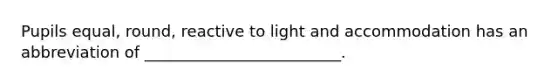 Pupils equal, round, reactive to light and accommodation has an abbreviation of _________________________.