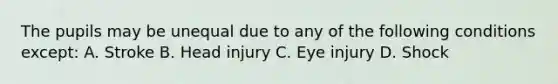 The pupils may be unequal due to any of the following conditions except: A. Stroke B. Head injury C. Eye injury D. Shock