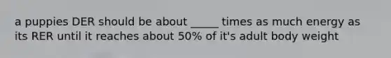 a puppies DER should be about _____ times as much energy as its RER until it reaches about 50% of it's adult body weight