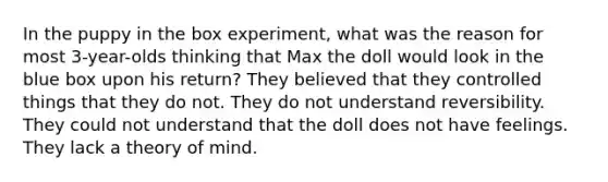 In the puppy in the box experiment, what was the reason for most 3-year-olds thinking that Max the doll would look in the blue box upon his return? They believed that they controlled things that they do not. They do not understand reversibility. They could not understand that the doll does not have feelings. They lack a theory of mind.