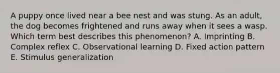 A puppy once lived near a bee nest and was stung. As an adult, the dog becomes frightened and runs away when it sees a wasp. Which term best describes this phenomenon? A. Imprinting B. Complex reflex C. Observational learning D. Fixed action pattern E. Stimulus generalization