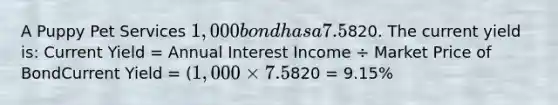 A Puppy Pet Services 1,000 bond has a 7.5% coupon rate, matures in 2020, and is currently quoted at820. The current yield is: Current Yield = Annual Interest Income ÷ Market Price of BondCurrent Yield = (1,000 × 7.5%) ÷820 = 9.15%