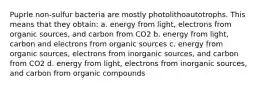 Puprle non-sulfur bacteria are mostly photolithoautotrophs. This means that they obtain: a. energy from light, electrons from organic sources, and carbon from CO2 b. energy from light, carbon and electrons from organic sources c. energy from organic sources, electrons from inorganic sources, and carbon from CO2 d. energy from light, electrons from inorganic sources, and carbon from organic compounds