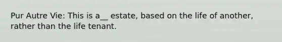 Pur Autre Vie: This is a__ estate, based on the life of another, rather than the life tenant.