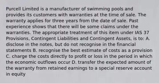 Purcell Limited is a manufacturer of swimming pools and provides its customers with warranties at the time of sale. The warranty applies for three years from the date of sale. Past experience shows that there will be some claims under the warranties. The appropriate treatment of this item under IAS 37 Provisions, Contingent Liabilities and Contingent Assets, is to: A. disclose in the notes, but do not recognise in the financial statements B. recognise the best estimate of costs as a provision C. charge the costs directly to profit or loss in the period in which the economic outflows occur D. transfer the expected amount of the warranty from retained earnings to a special reserve account in equity