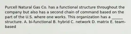 Purcell Natural Gas Co. has a functional structure throughout the company but also has a second chain of command based on the part of the U.S. where one works. This organization has a ______ structure. A. bi-functional B. hybrid C. network D. matrix E. team-based