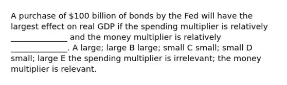 A purchase of 100 billion of bonds by the Fed will have the largest effect on real GDP if the spending multiplier is relatively ______________ and the money multiplier is relatively ______________. A large; large B large; small C small; small D small; large E the spending multiplier is irrelevant; the money multiplier is relevant.