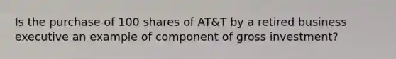 Is the purchase of 100 shares of AT&T by a retired business executive an example of component of gross investment?