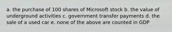 a. the purchase of 100 shares of Microsoft stock b. the value of underground activities c. government transfer payments d. the sale of a used car e. none of the above are counted in GDP