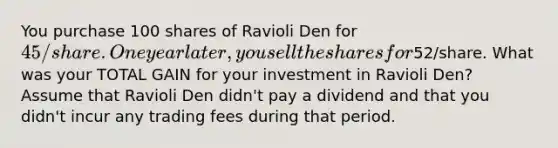 You purchase 100 shares of Ravioli Den for 45/share. One year later, you sell the shares for52/share. What was your TOTAL GAIN for your investment in Ravioli Den? Assume that Ravioli Den didn't pay a dividend and that you didn't incur any trading fees during that period.