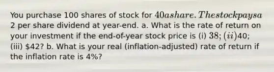 You purchase 100 shares of stock for 40 a share. The stock pays a2 per share dividend at year-end. a. What is the rate of return on your investment if the end-of-year stock price is (i) 38; (ii)40; (iii) 42? b. What is your real (inflation-adjusted) rate of return if the inflation rate is 4%?