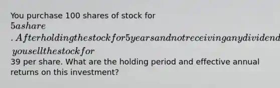 You purchase 100 shares of stock for 5 a share. After holding the stock for 5 years and not receiving any dividend, you sell the stock for39 per share. What are the holding period and effective annual returns on this investment?