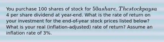 You purchase 100 shares of stock for 50 a share. The stock pays a4 per share dividend at year-end. What is the rate of return on your investment for the end-of-year stock prices listed below? What is your real (inflation-adjusted) rate of return? Assume an inflation rate of 3%.