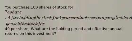 You purchase 100 shares of stock for 7 a share. After holding the stock for 4 years and not receiving any dividends, you sell the stock for49 per share. What are the holding period and effective annual returns on this investment?