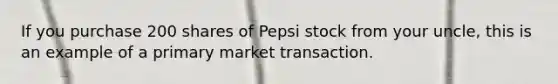 If you purchase 200 shares of Pepsi stock from your uncle, this is an example of a primary market transaction.