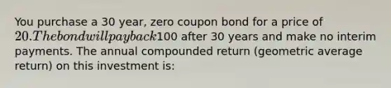 You purchase a 30 year, zero coupon bond for a price of 20. The bond will pay back100 after 30 years and make no interim payments. The annual compounded return (geometric average return) on this investment is: