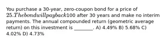 You purchase a 30-year, zero-coupon bond for a price of 25. The bond will pay back100 after 30 years and make no interim payments. The annual compounded return (geometric average return) on this investment is ________. A) 4.49% B) 5.68% C) 4.02% D) 4.73%