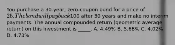 You purchase a 30-year, zero-coupon bond for a price of 25. The bond will pay back100 after 30 years and make no interim payments. The annual compounded return (geometric average return) on this investment is _____. A. 4.49% B. 5.68% C. 4.02% D. 4.73%